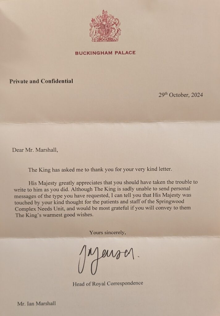 Dear Mr Marshall,

The King has asked me to thank you for your very kind letter. 

His Majesty greatly appreciates that you should have taken the trouble to write to him as you did. Although The King is sadly unable to send personal messages of the type you have requested, I can tell you that His Majesty was touched by your kind thought for the patients and staff of the Springwood Complex Needs Unit, and would be most grateful if you will convey to them The King’s warmest good wishes. 

Yours sincerely, 

Head of Royal Correspondence
